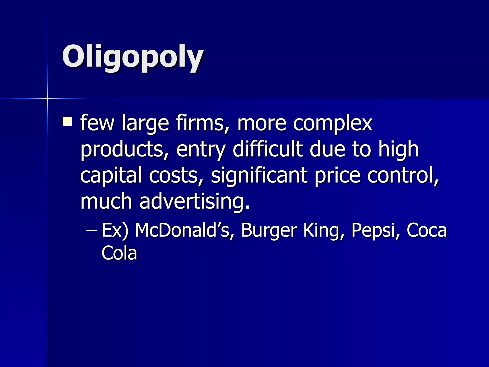 Oligopoly few large firms, more complex products, entry difficult due to high capital costs, significant price control, much advertising. Ex) McDonald’s, Burger King, Pepsi, Coca Cola 