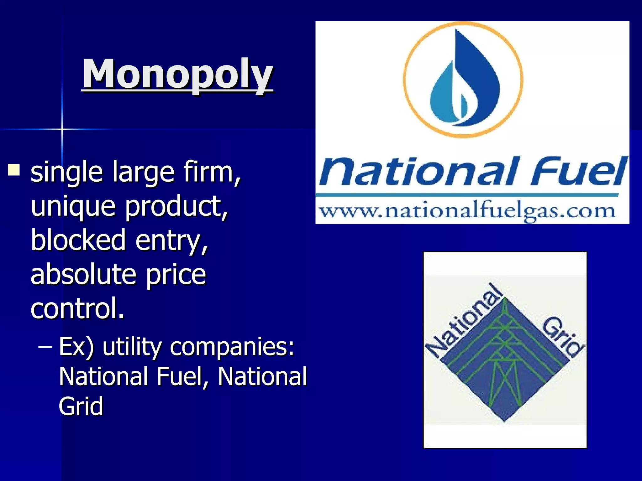 Monopoly single large firm, unique product, blocked entry, absolute price control. Ex) utility companies: National Fuel, National Grid 