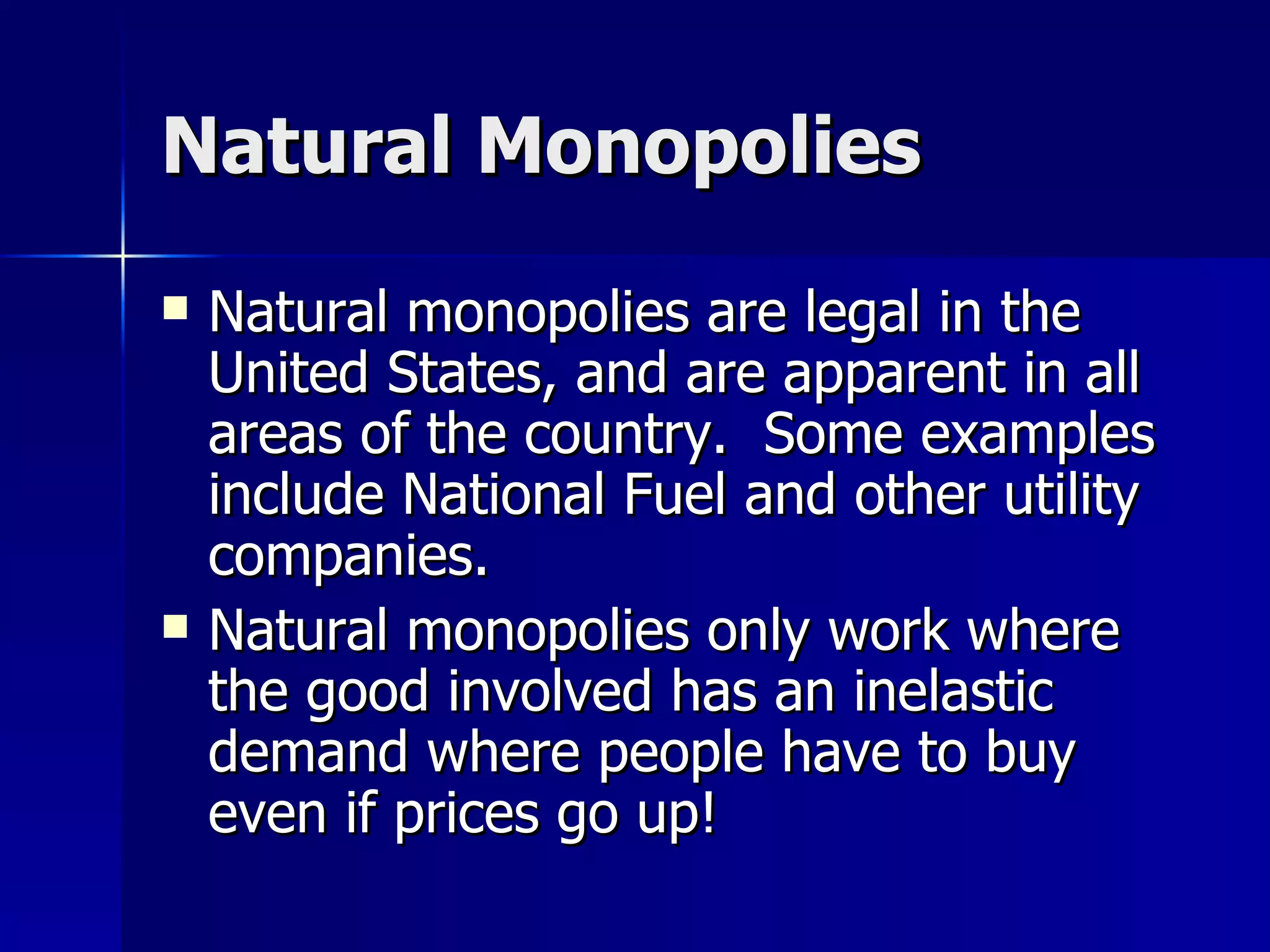 Natural Monopolies Natural monopolies are legal in the United States, and are apparent in all areas of the country.  Some examples include National Fuel and other utility companies. Natural monopolies only work where the good involved has an inelastic demand where people have to buy even if prices go up!  
