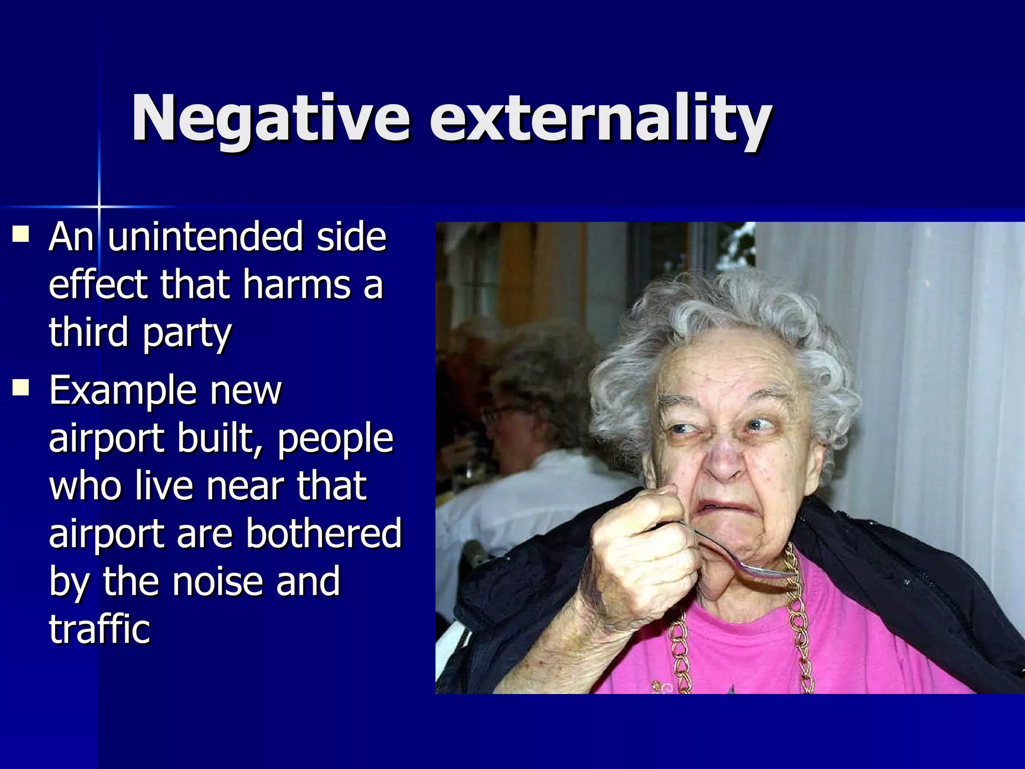 Negative externality An unintended side effect that harms a third party Example new airport built, people who live near that airport are bothered by the noise and traffic  