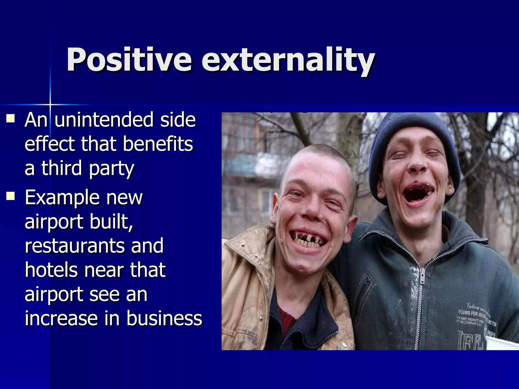 Positive externality An unintended side effect that benefits a third party Example new airport built, restaurants and hotels near that airport see an increase in business 
