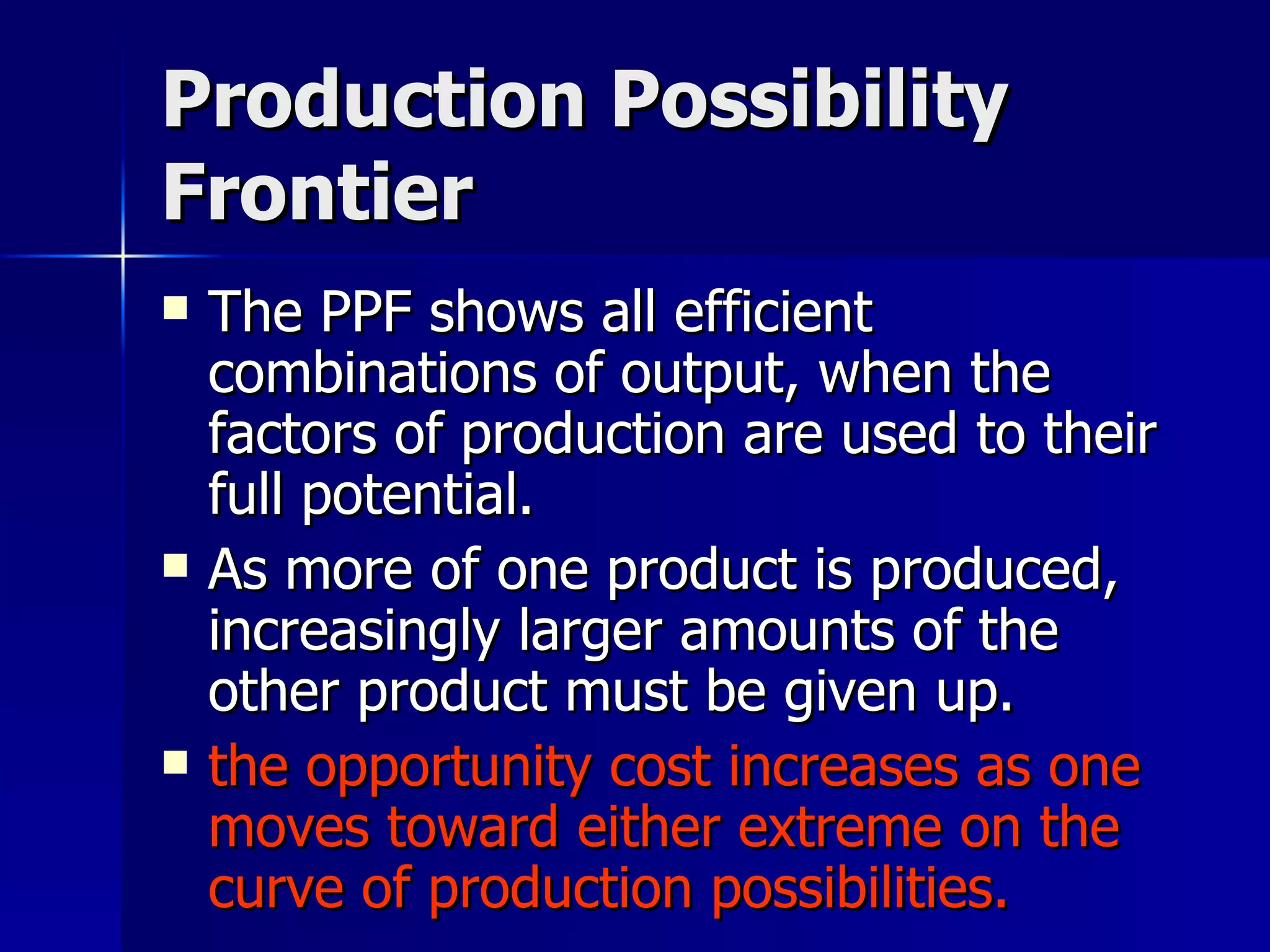 Production Possibility Frontier The PPF shows all efficient combinations of output, when the factors of production are used to their full potential.  As more of one product is produced, increasingly larger amounts of the other product must be given up. the opportunity cost increases as one moves toward either extreme on the curve of production possibilities. 
