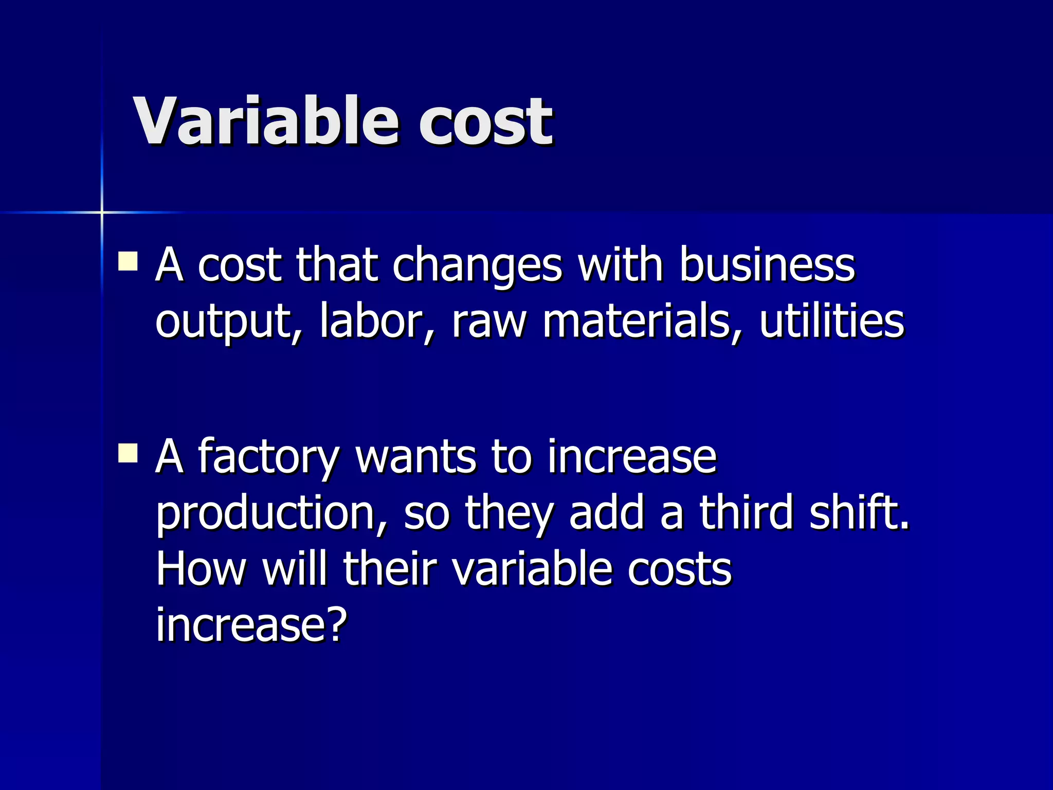 Variable cost A cost that changes with business output, labor, raw materials, utilities A factory wants to increase production, so they add a third shift.  How will their variable costs increase? 