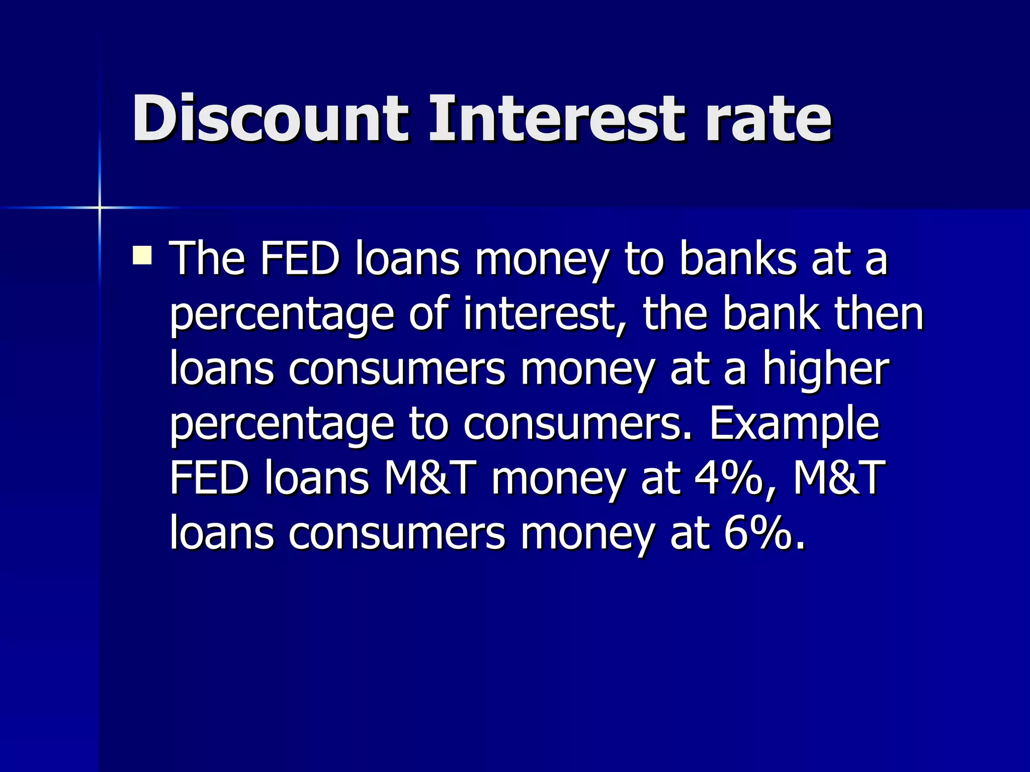 Discount Interest rate The FED loans money to banks at a percentage of interest, the bank then loans consumers money at a higher percentage to consumers. Example FED loans M&T money at 4%, M&T loans consumers money at 6%. 