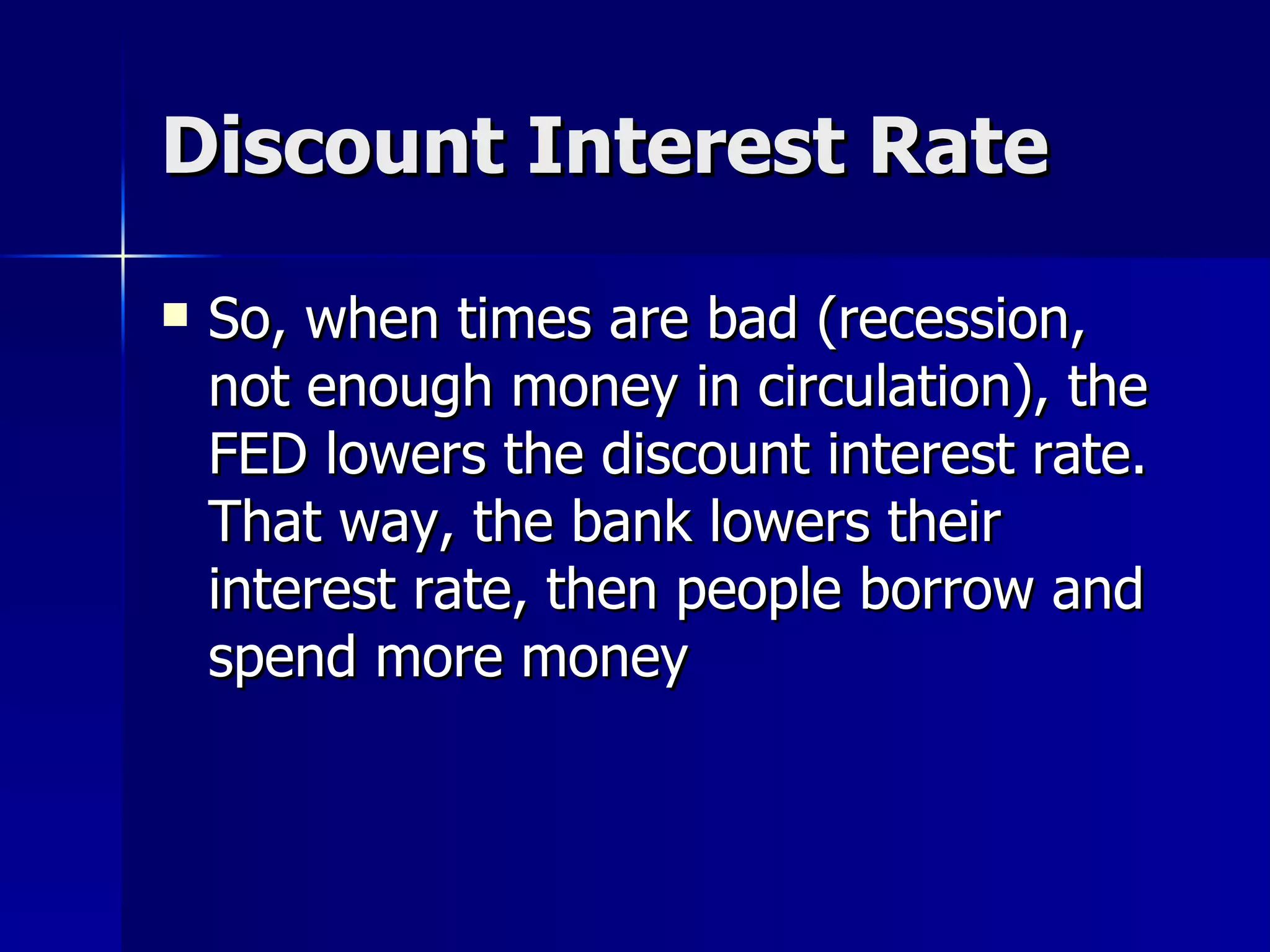 Discount Interest Rate So, when times are bad (recession, not enough money in circulation), the FED lowers the discount interest rate.  That way, the bank lowers their interest rate, then people borrow and spend more money 