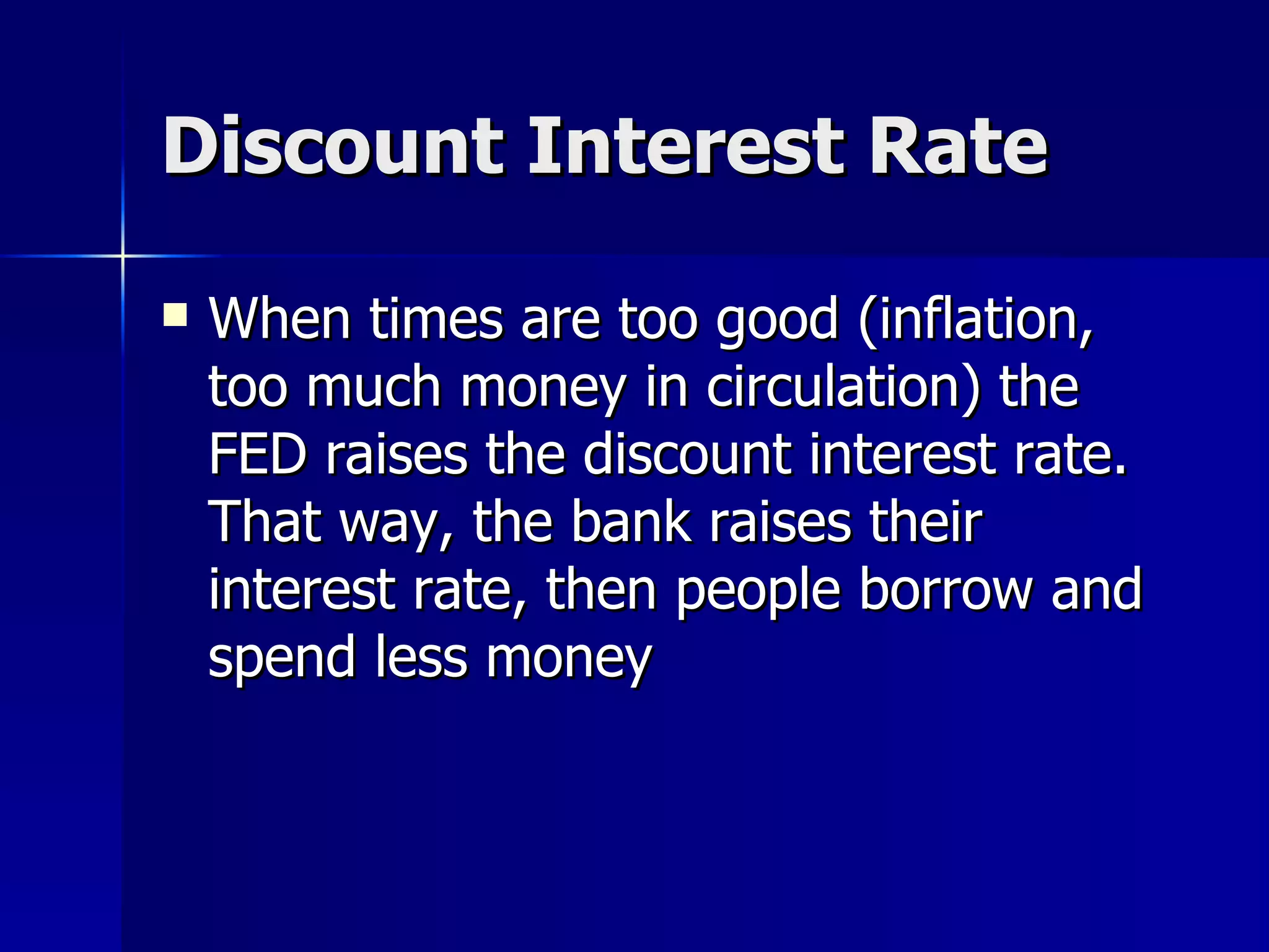 Discount Interest Rate When times are too good (inflation, too much money in circulation) the FED raises the discount interest rate. That way, the bank raises their interest rate, then people borrow and spend less money 