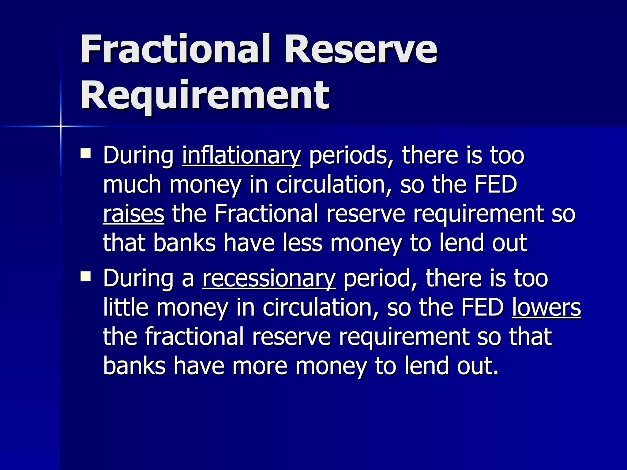 Fractional Reserve Requirement During  inflationary  periods, there is too much money in circulation, so the FED  raises  the Fractional reserve requirement so that banks have less money to lend out During a  recessionary  period, there is too little money in circulation, so the FED  lowers  the fractional reserve requirement so that banks have more money to lend out. 