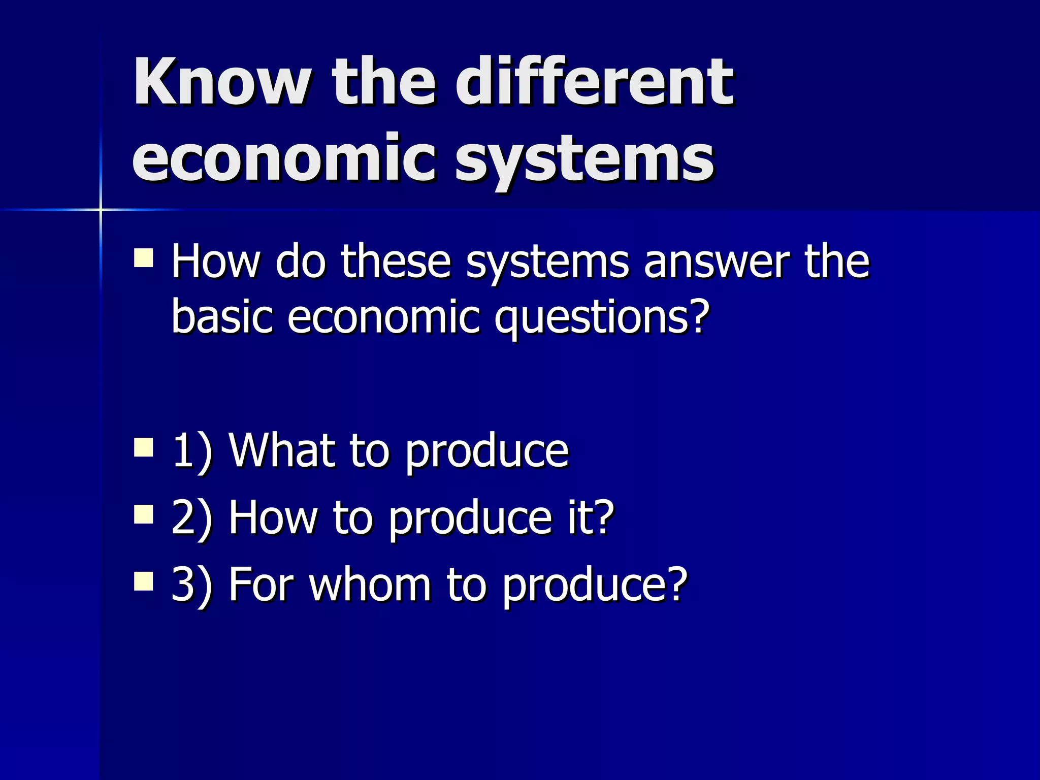 Know the different economic systems How do these systems answer the basic economic questions? 1) What to produce 2) How to produce it? 3) For whom to produce? 