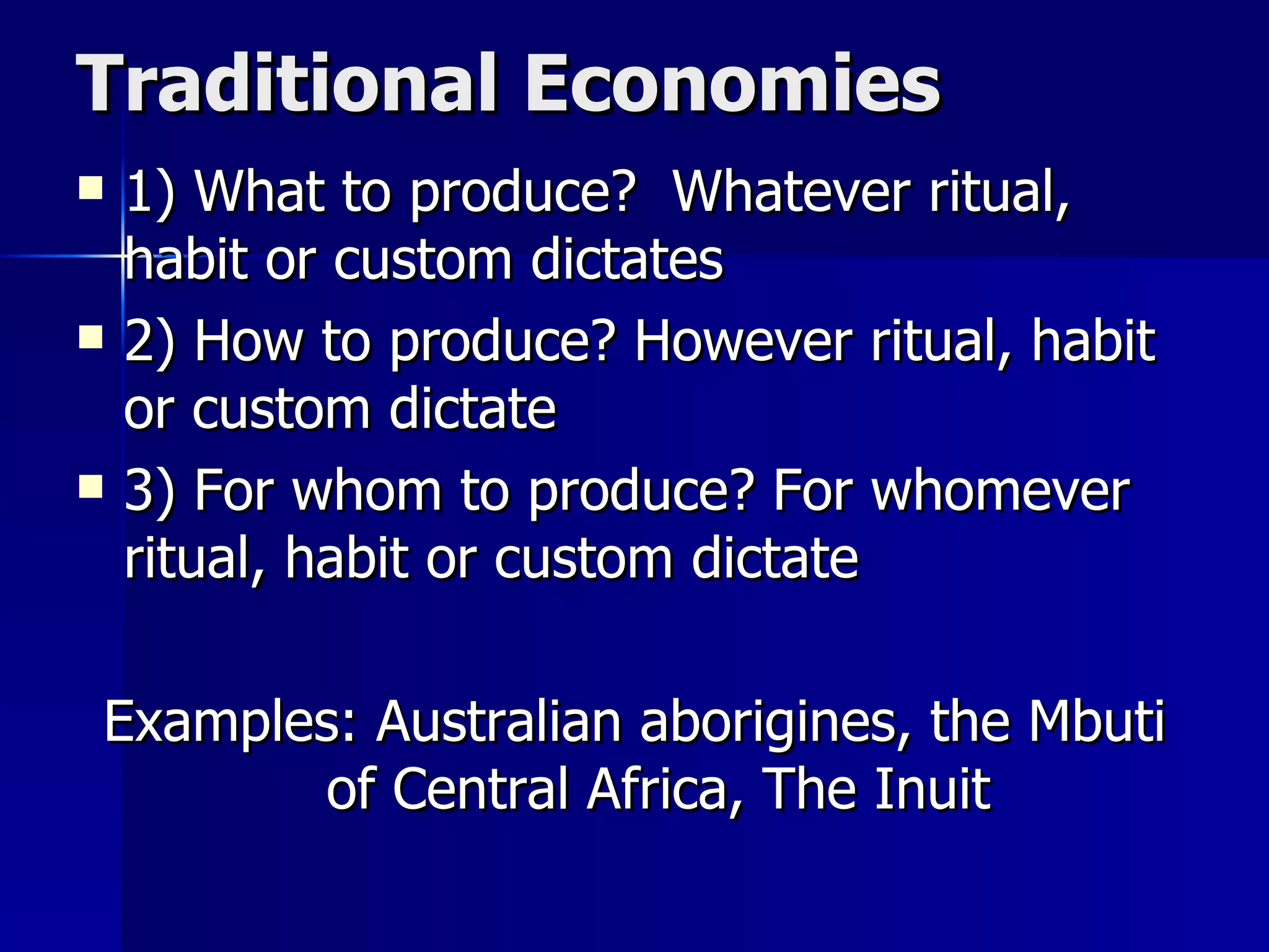 Traditional Economies 1) What to produce?  Whatever ritual, habit or custom dictates 2) How to produce? However ritual, habit or custom dictate 3) For whom to produce? For whomever ritual, habit or custom dictate Examples: Australian aborigines, the Mbuti of Central Africa, The Inuit 