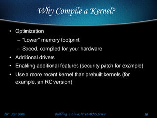 Why Compile a Kernel? Optimization "Lower" memory footprint Speed, compiled for your hardware Additional drivers Enabling additional features (security patch for example) Use a more recent kernel than prebuilt kernels (for example, an RC version) 