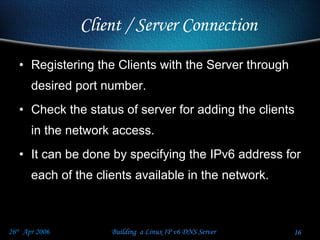Registering the Clients with the Server through desired port number.  Check the status of server for adding the clients in the network access. It can be done by specifying the IPv6 address for each of the clients available in the network. Client / Server Connection  
