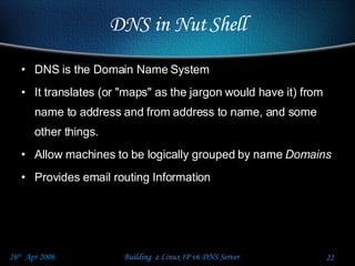 DNS in Nut Shell DNS is the Domain Name System It translates (or "maps" as the jargon would have it) from name to address and from address to name, and some other things. Allow machines to be logically grouped by name  Domains Provides email routing Information  