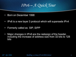 Born on December 1998  IPv6 is a new layer 3 protocol which will supersede IPv4 Formerly called as  SIP, SIPP Major changes in IPv6 are the redesign of the header, including the increase of address size from 32 bits to 128 bits  IPv6 – A Quick Tour 