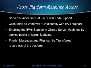 Server is under RedHat Linux with IPv6 Support. Client may be Windows / Linux family with IPv4 support. Enabling the IPV6 Support in Client / Server Machines by service packs or kernel Modules. Finally, Messages and Files can be Transferred regardless of the platform. Cross Platform Resource Access 