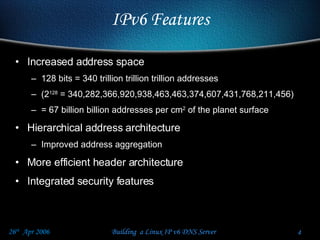 IPv6 Features Increased address space 128 bits = 340 trillion trillion trillion addresses (2 128  = 340,282,366,920,938,463,463,374,607,431,768,211,456) = 67 billion billion addresses per cm 2  of the planet surface Hierarchical address architecture Improved address aggregation More efficient header architecture Integrated security features 