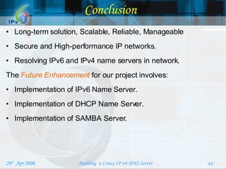 Conclusion Long-term solution, Scalable, Reliable, Manageable Secure and High-performance IP networks.  Resolving IPv6 and IPv4 name servers in network. The  Future Enhancement   for our project involves: Implementation of IPv6 Name Server. Implementation of DHCP Name Server. Implementation of SAMBA Server. 