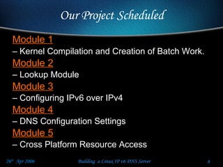 Our Project Scheduled Module 1   Kernel Compilation and Creation of Batch Work.  Module 2   Lookup Module Module 3 Configuring IPv6 over IPv4 Module 4 DNS Configuration Settings Module 5 Cross Platform Resource Access 