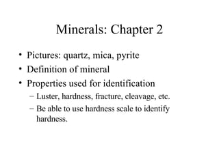 Minerals: Chapter 2 Pictures: quartz, mica, pyrite Definition of mineral Properties used for identification Luster, hardness, fracture, cleavage, etc. Be able to use hardness scale to identify hardness. 