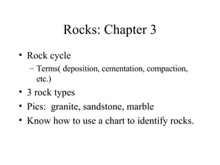 Rocks: Chapter 3 Rock cycle Terms( deposition, cementation, compaction, etc.) 3 rock types  Pics:  granite, sandstone, marble Know how to use a chart to identify rocks. 