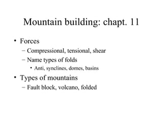 Mountain building: chapt. 11 Forces Compressional, tensional, shear Name types of folds Anti, synclines, domes, basins Types of mountains Fault block, volcano, folded 