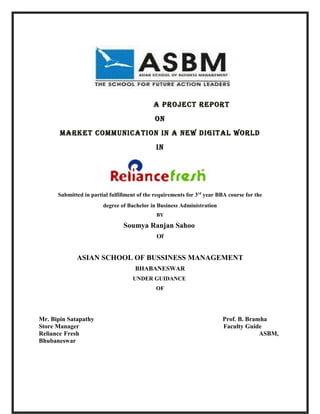 A project report
                                              oN
       MArket coMMuNicAtioN iN A New digitAl world
                                              iN




      Submitted in partial fulfillment of the requirements for 3 rd year BBA course for the
                        degree of Bachelor in Business Administration
                                               BY

                                 Soumya Ranjan Sahoo
                                               Of


             ASIAN SCHOOL OF BUSSINESS MANAGEMENT
                                      BHABANESWAR
                                     UNDER GUIDANCE
                                              OF




Mr. Bipin Satapathy                                                       Prof. B. Bramha
Store Manager                                                             Faculty Guide
Reliance Fresh                                                                         ASBM,
Bhubaneswar
 