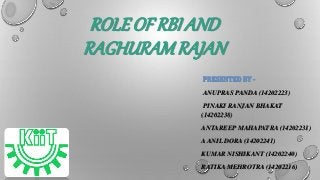 ROLE OF RBI AND 
RAGHURAM RAJAN 
PRESENTED BY - 
ANUPRAS PANDA (14202223) 
PINAKI RANJAN BHAKAT 
(14202238) 
ANTAREEP MAHAPATRA (14202231) 
A ANIL DORA (14202241) 
KUMAR NISHIKANT (14202240) 
RATIKA MEHROTRA (14202216) 
 