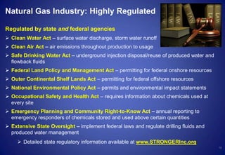 Natural Gas Industry: Highly Regulated
Regulated by state and federal agencies
 Clean Water Act – surface water discharge, storm water runoff
 Clean Air Act – air emissions throughout production to usage
 Safe Drinking Water Act – underground injection disposal/reuse of produced water and
flowback fluids
 Federal Land Policy and Management Act – permitting for federal onshore resources
 Outer Continental Shelf Lands Act – permitting for federal offshore resources
 National Environmental Policy Act – permits and environmental impact statements
 Occupational Safety and Health Act – requires information about chemicals used at
every site
 Emergency Planning and Community Right-to-Know Act – annual reporting to
emergency responders of chemicals stored and used above certain quantities
 Extensive State Oversight – implement federal laws and regulate drilling fluids and
produced water management
 Detailed state regulatory information available at www.STRONGERInc.org
12
 