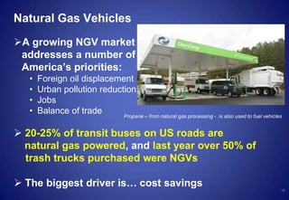 Natural Gas Vehicles
A growing NGV market
addresses a number of
America’s priorities:
• Foreign oil displacement
• Urban pollution reduction
• Jobs
• Balance of trade
 20-25% of transit buses on US roads are
natural gas powered, and last year over 50% of
trash trucks purchased were NGVs
 The biggest driver is… cost savings
18
Propane – from natural gas processing - is also used to fuel vehicles
 