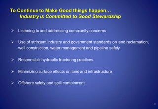 20
To Continue to Make Good things happen…
Industry is Committed to Good Stewardship
 Listening to and addressing community concerns
 Use of stringent industry and government standards on land reclamation,
well construction, water management and pipeline safety
 Responsible hydraulic fracturing practices
 Minimizing surface effects on land and infrastructure
 Offshore safety and spill containment
 