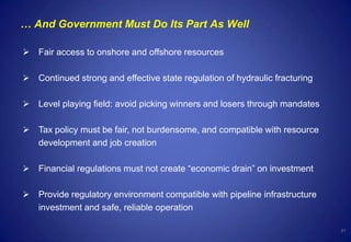 21
… And Government Must Do Its Part As Well
 Fair access to onshore and offshore resources
 Continued strong and effective state regulation of hydraulic fracturing
 Level playing field: avoid picking winners and losers through mandates
 Tax policy must be fair, not burdensome, and compatible with resource
development and job creation
 Financial regulations must not create “economic drain” on investment
 Provide regulatory environment compatible with pipeline infrastructure
investment and safe, reliable operation
 