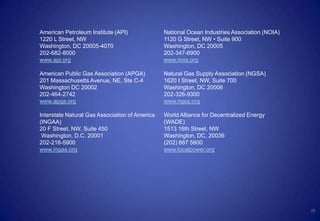 22
American Petroleum Institute (API)
1220 L Street, NW
Washington, DC 20005-4070
202-682-8000
www.api.org
American Public Gas Association (APGA)
201 Massachusetts Avenue, NE, Ste C-4
Washington DC 20002
202-464-2742
www.apga.org
Interstate Natural Gas Association of America
(INGAA)
20 F Street, NW, Suite 450
Washington, D.C. 20001
202-216-5900
www.ingaa.org
National Ocean Industries Association (NOIA)
1120 G Street, NW • Suite 900
Washington, DC 20005
202-347-6900
www.noia.org
Natural Gas Supply Association (NGSA)
1620 I Street, NW, Suite 700
Washington, DC 20006
202-326-9300
www.ngsa.org
World Alliance for Decentralized Energy
(WADE)
1513 16th Street, NW
Washington, DC, 20036
(202) 667 5600
www.localpower.org
 