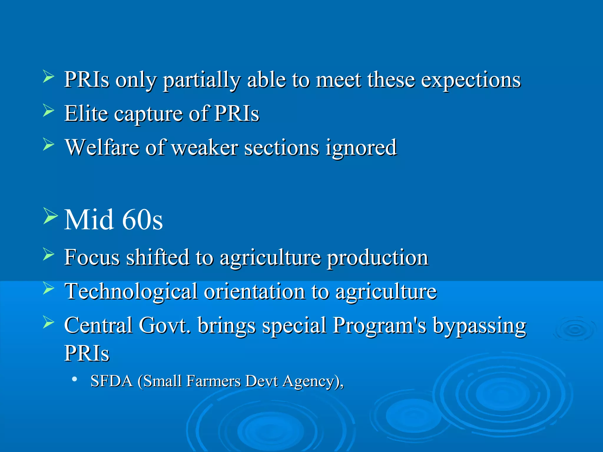    PRIs only partially able to meet these expections
   Elite capture of PRIs
   Welfare of weaker sections ignored

 Mid       60s
   Focus shifted to agriculture production
   Technological orientation to agriculture
   Central Govt. brings special Program's bypassing
    PRIs
       SFDA (Small Farmers Devt Agency),
 