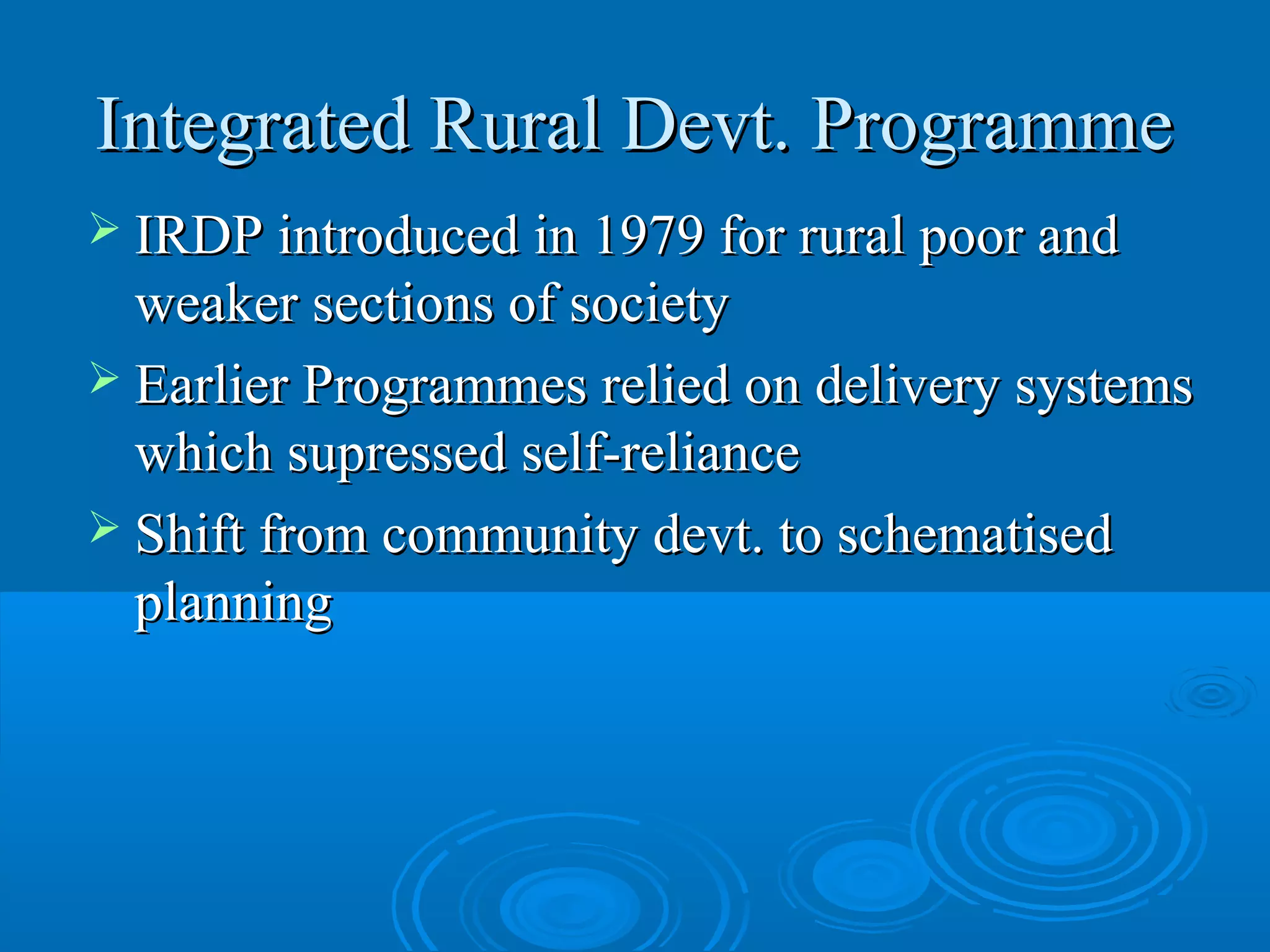 Integrated Rural Devt. Programme
 IRDP introduced in 1979 for rural poor and
  weaker sections of society
 Earlier Programmes relied on delivery systems
  which supressed self-reliance
 Shift from community devt. to schematised
  planning
 