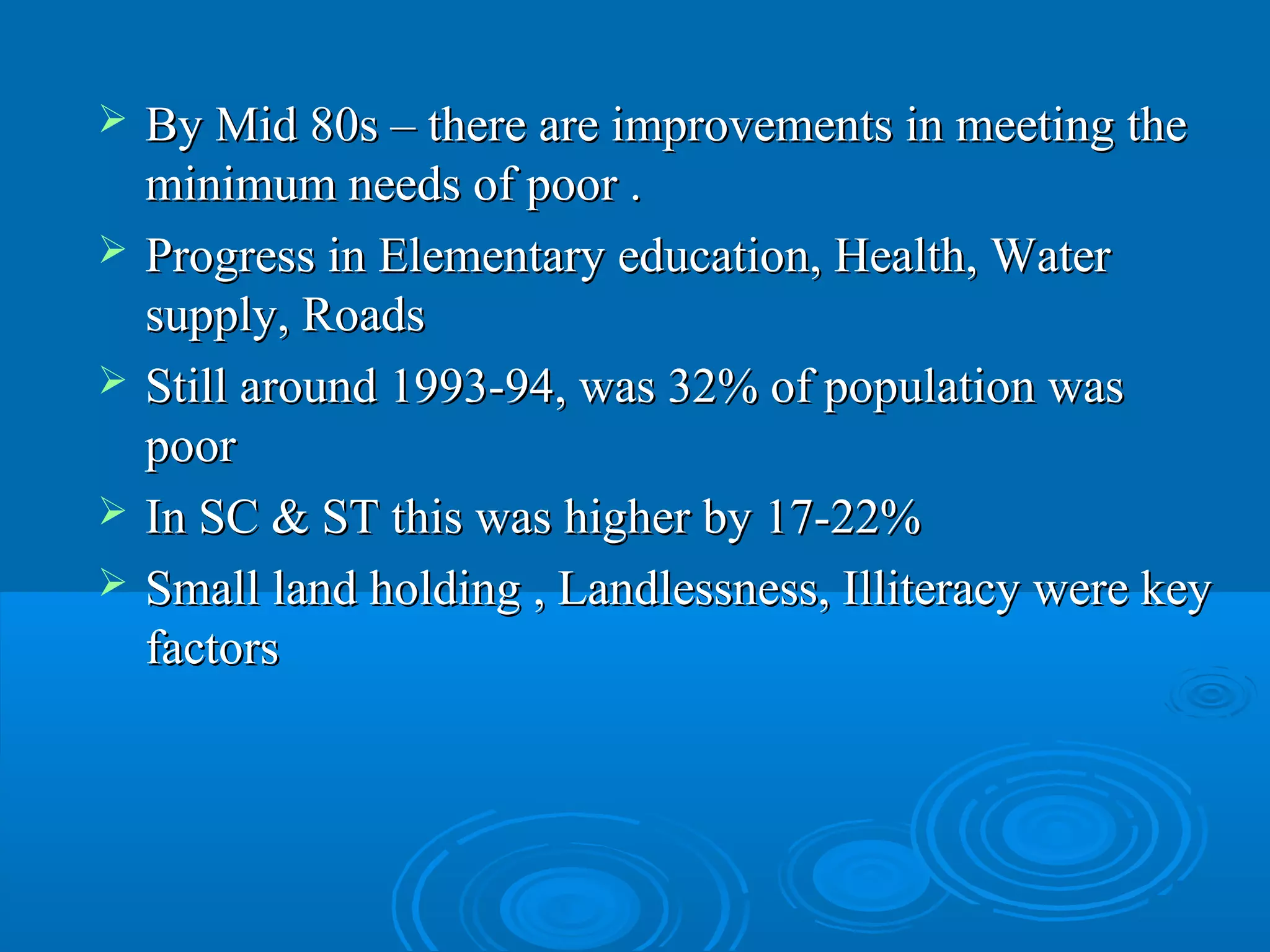    By Mid 80s – there are improvements in meeting the
    minimum needs of poor .
   Progress in Elementary education, Health, Water
    supply, Roads
   Still around 1993-94, was 32% of population was
    poor
   In SC & ST this was higher by 17-22%
   Small land holding , Landlessness, Illiteracy were key
    factors
 