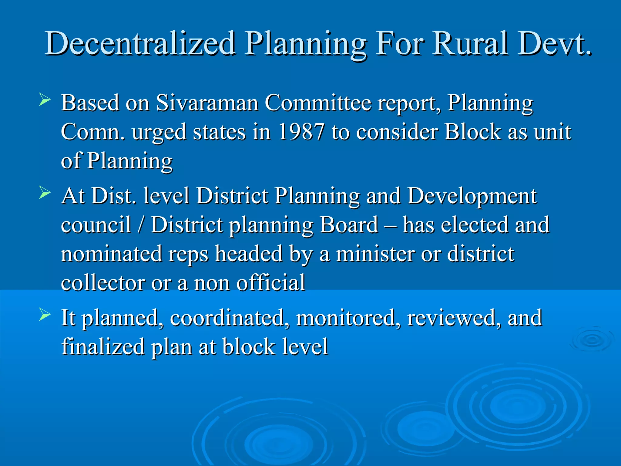 Decentralized Planning For Rural Devt.
   Based on Sivaraman Committee report, Planning
    Comn. urged states in 1987 to consider Block as unit
    of Planning
   At Dist. level District Planning and Development
    council / District planning Board – has elected and
    nominated reps headed by a minister or district
    collector or a non official
   It planned, coordinated, monitored, reviewed, and
    finalized plan at block level
 