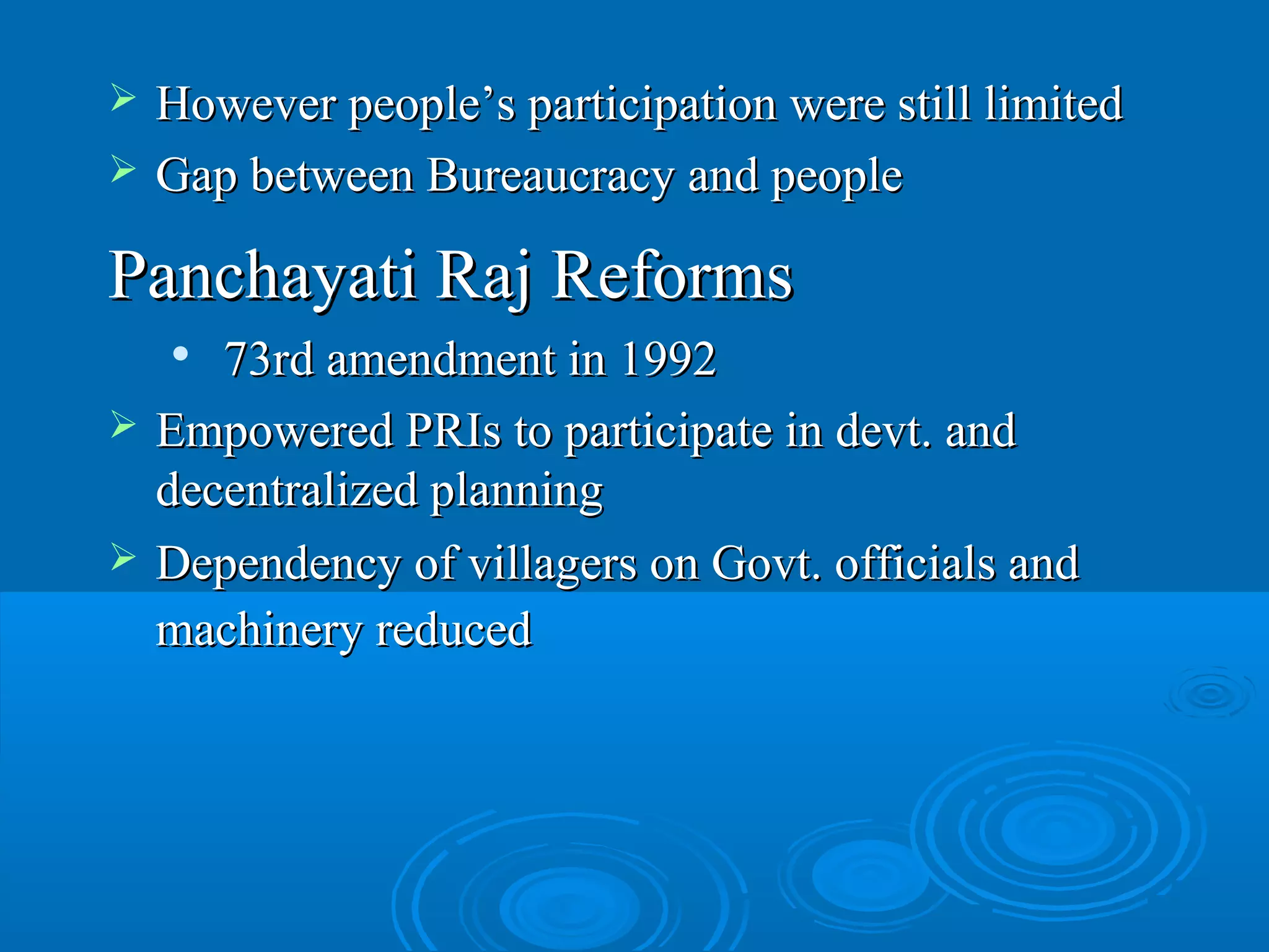    However people’s participation were still limited
   Gap between Bureaucracy and people

Panchayati Raj Reforms
      73rd amendment in 1992
   Empowered PRIs to participate in devt. and
    decentralized planning
   Dependency of villagers on Govt. officials and
    machinery reduced
 