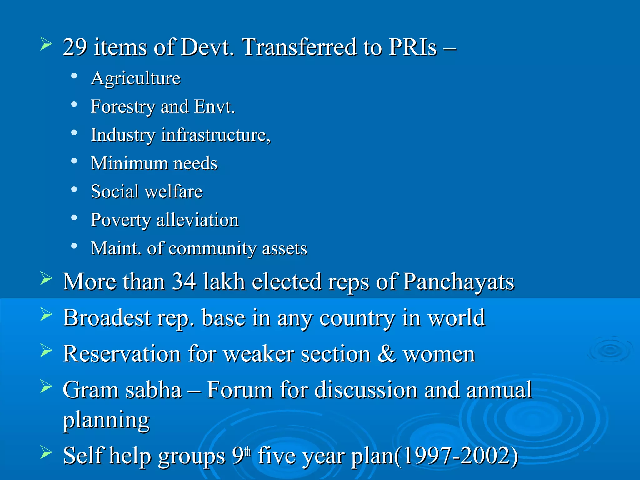    29 items of Devt. Transferred to PRIs –
       Agriculture
       Forestry and Envt.
       Industry infrastructure,
       Minimum needs
       Social welfare
       Poverty alleviation
       Maint. of community assets
   More than 34 lakh elected reps of Panchayats
   Broadest rep. base in any country in world
   Reservation for weaker section & women
   Gram sabha – Forum for discussion and annual
    planning
   Self help groups 9th five year plan(1997-2002)
 