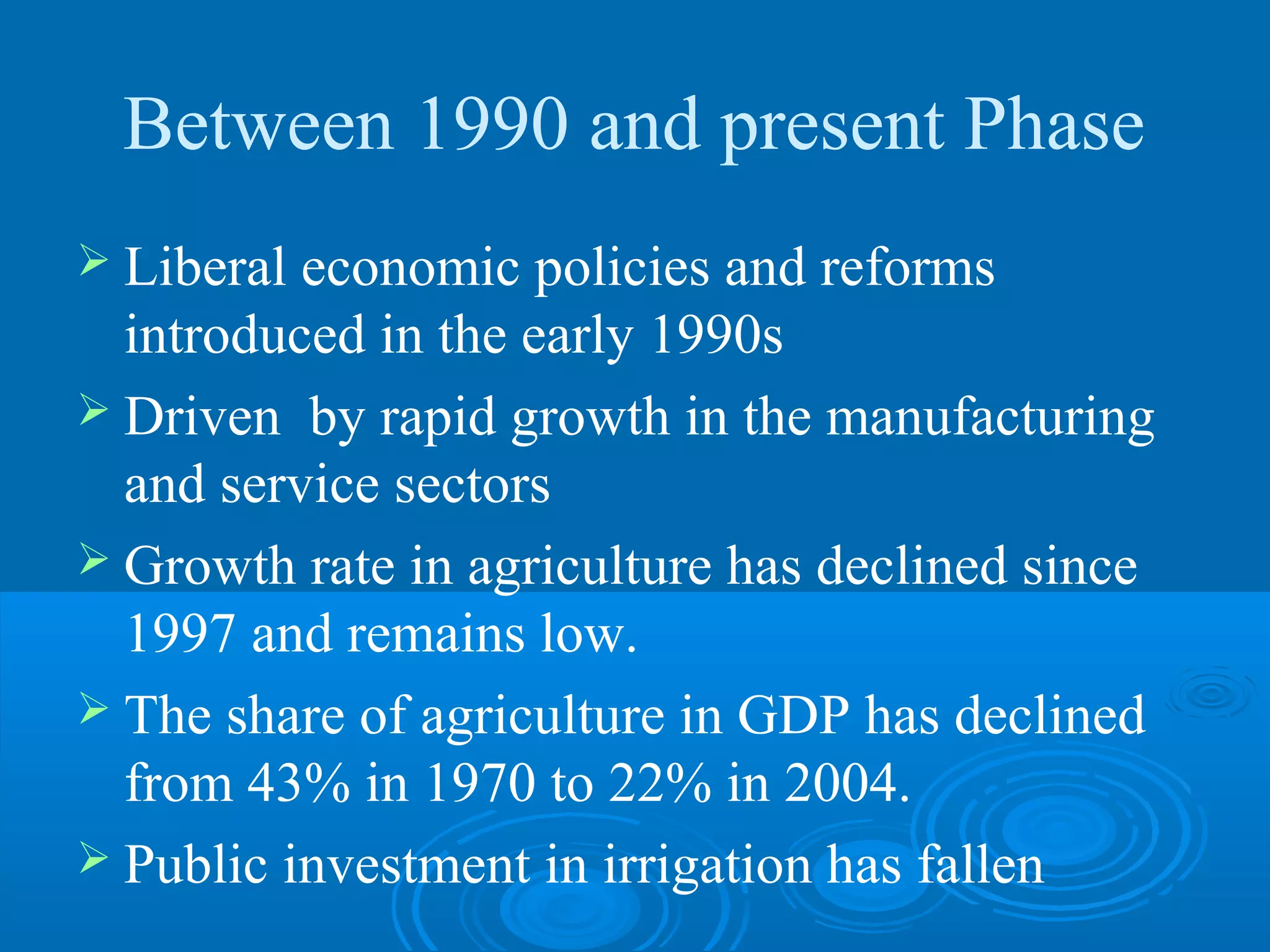 Between 1990 and present Phase
 Liberal economic policies and reforms
  introduced in the early 1990s
 Driven by rapid growth in the manufacturing
  and service sectors
 Growth rate in agriculture has declined since
  1997 and remains low.
 The share of agriculture in GDP has declined
  from 43% in 1970 to 22% in 2004.
 Public investment in irrigation has fallen
 