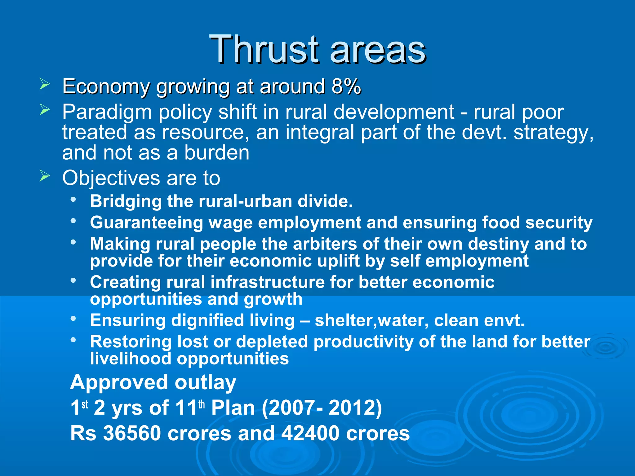 Thrust areas
   Economy growing at around 8%
   Paradigm policy shift in rural development - rural poor
    treated as resource, an integral part of the devt. strategy,
    and not as a burden
   Objectives are to
    
        Bridging the rural-urban divide.
    
        Guaranteeing wage employment and ensuring food security
    
        Making rural people the arbiters of their own destiny and to
        provide for their economic uplift by self employment
    
        Creating rural infrastructure for better economic
        opportunities and growth
    
        Ensuring dignified living – shelter,water, clean envt.
    
        Restoring lost or depleted productivity of the land for better
        livelihood opportunities
    Approved outlay
    1st 2 yrs of 11th Plan (2007- 2012)
    Rs 36560 crores and 42400 crores
 