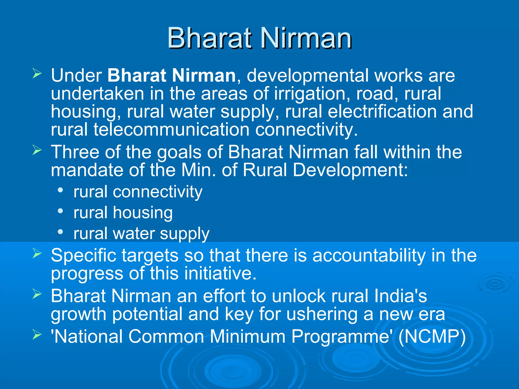 Bharat Nirman
 Under Bharat Nirman, developmental works are
  undertaken in the areas of irrigation, road, rural
  housing, rural water supply, rural electrification and
  rural telecommunication connectivity.
 Three of the goals of Bharat Nirman fall within the
  mandate of the Min. of Rural Development:
       rural connectivity
       rural housing
       rural water supply
 Specific targets so that there is accountability in the
  progress of this initiative.
 Bharat Nirman an effort to unlock rural India's
  growth potential and key for ushering a new era
 'National Common Minimum Programme' (NCMP)
 