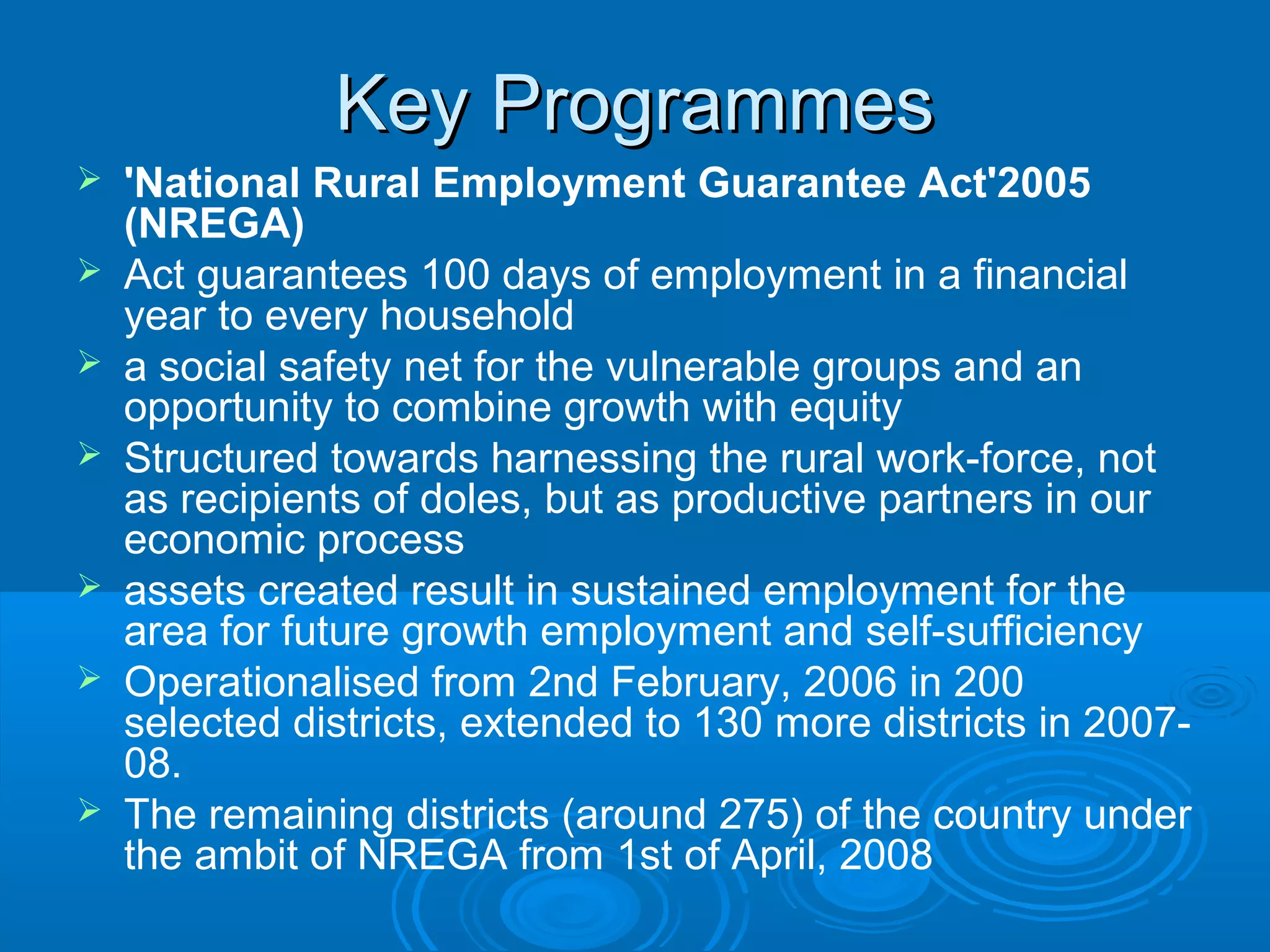 Key Programmes
   'National Rural Employment Guarantee Act'2005
    (NREGA)
   Act guarantees 100 days of employment in a financial
    year to every household
   a social safety net for the vulnerable groups and an
    opportunity to combine growth with equity
   Structured towards harnessing the rural work-force, not
    as recipients of doles, but as productive partners in our
    economic process
   assets created result in sustained employment for the
    area for future growth employment and self-sufficiency
   Operationalised from 2nd February, 2006 in 200
    selected districts, extended to 130 more districts in 2007-
    08.
   The remaining districts (around 275) of the country under
    the ambit of NREGA from 1st of April, 2008
 