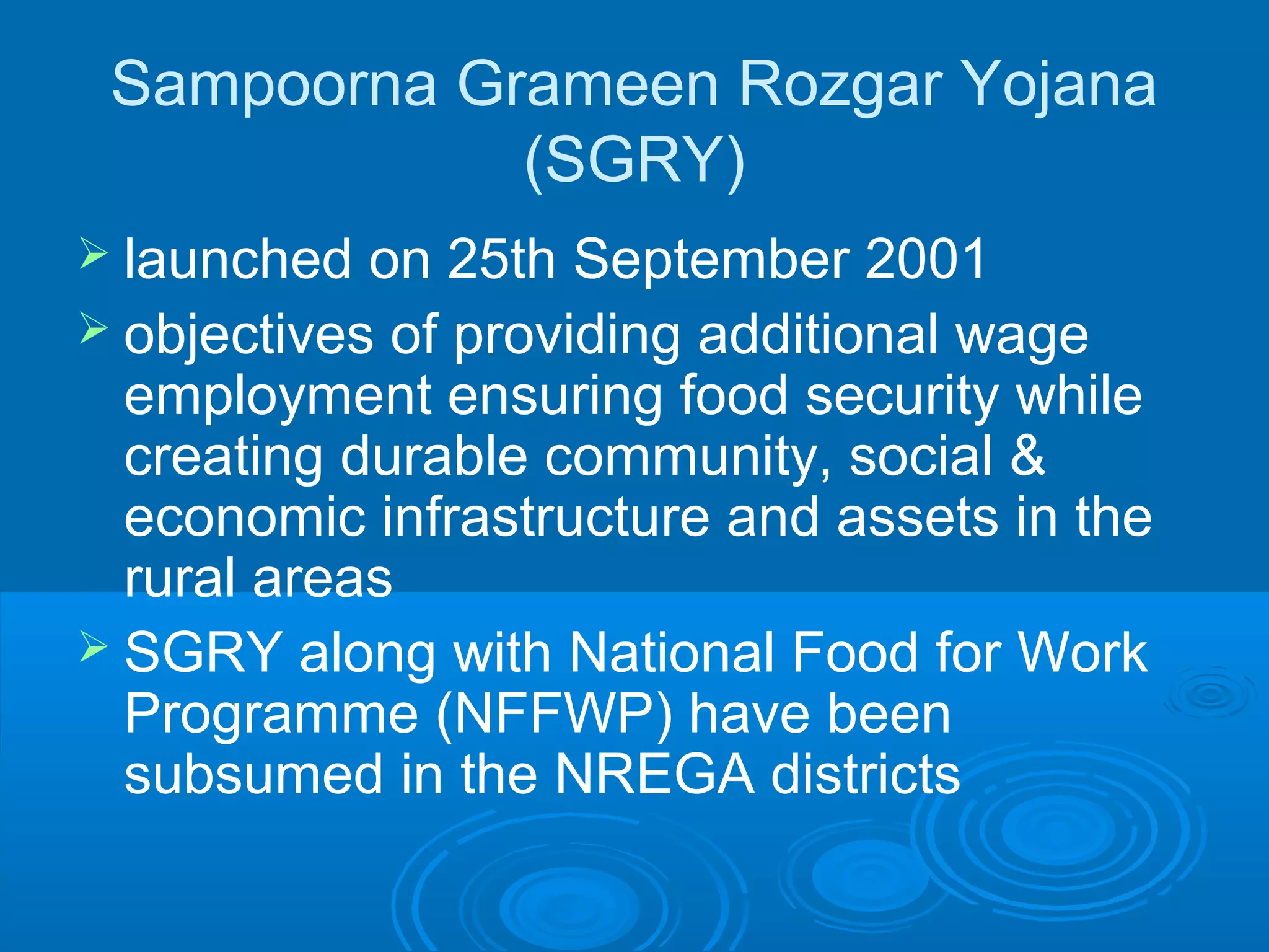 Sampoorna Grameen Rozgar Yojana
             (SGRY)
 launched  on 25th September 2001
 objectives of providing additional wage
  employment ensuring food security while
  creating durable community, social &
  economic infrastructure and assets in the
  rural areas
 SGRY along with National Food for Work
  Programme (NFFWP) have been
  subsumed in the NREGA districts
 