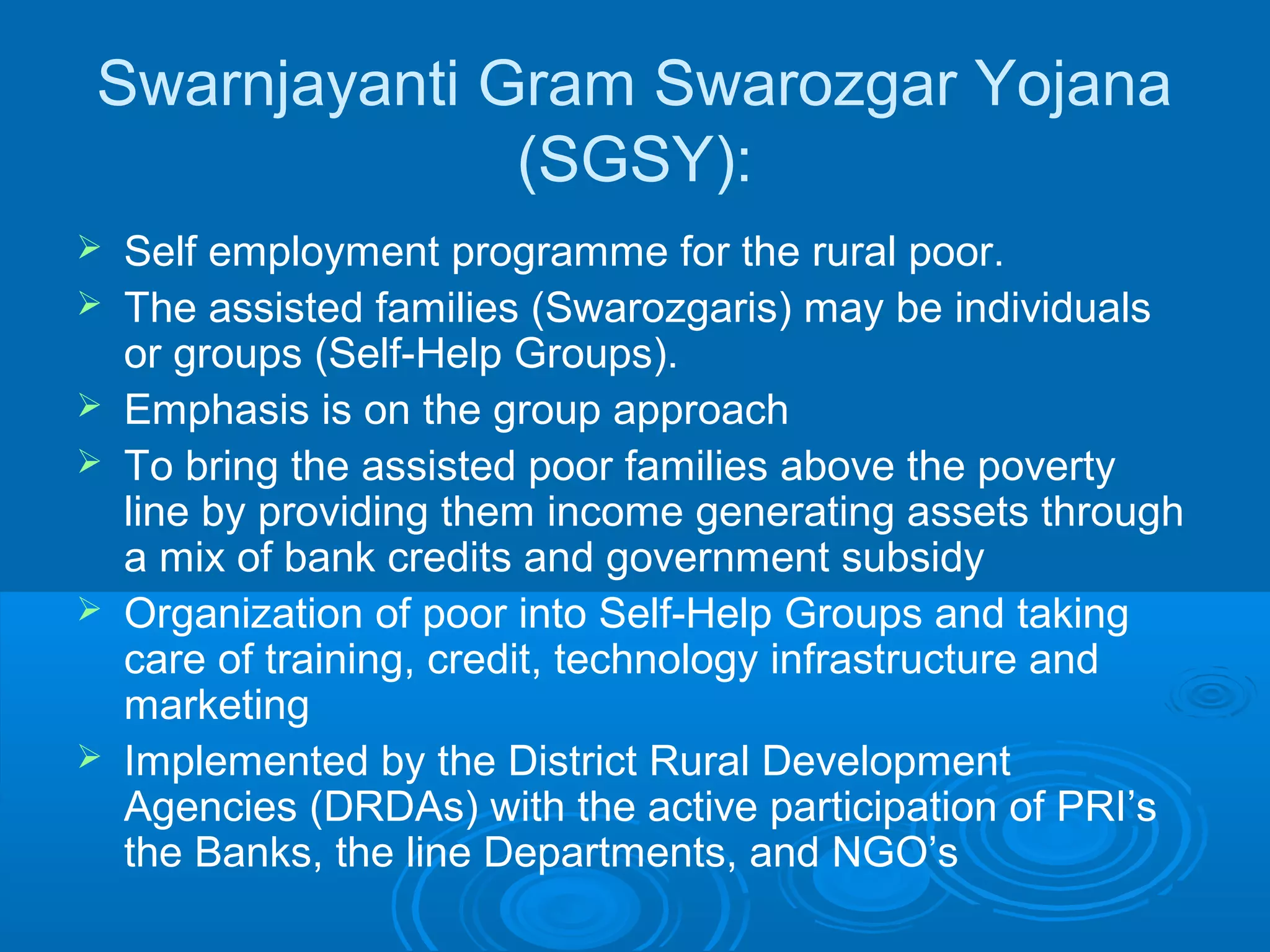 Swarnjayanti Gram Swarozgar Yojana
              (SGSY):
   Self employment programme for the rural poor.
   The assisted families (Swarozgaris) may be individuals
    or groups (Self-Help Groups).
   Emphasis is on the group approach
   To bring the assisted poor families above the poverty
    line by providing them income generating assets through
    a mix of bank credits and government subsidy
   Organization of poor into Self-Help Groups and taking
    care of training, credit, technology infrastructure and
    marketing
   Implemented by the District Rural Development
    Agencies (DRDAs) with the active participation of PRI’s
    the Banks, the line Departments, and NGO’s
 