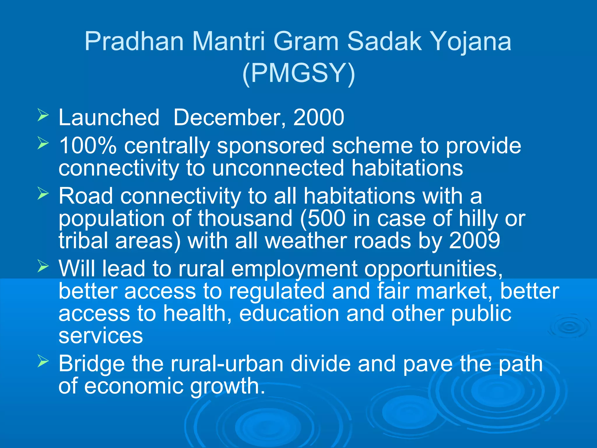 Pradhan Mantri Gram Sadak Yojana
                 (PMGSY)
   Launched December, 2000
   100% centrally sponsored scheme to provide
    connectivity to unconnected habitations
   Road connectivity to all habitations with a
    population of thousand (500 in case of hilly or
    tribal areas) with all weather roads by 2009
   Will lead to rural employment opportunities,
    better access to regulated and fair market, better
    access to health, education and other public
    services
   Bridge the rural-urban divide and pave the path
    of economic growth.
 