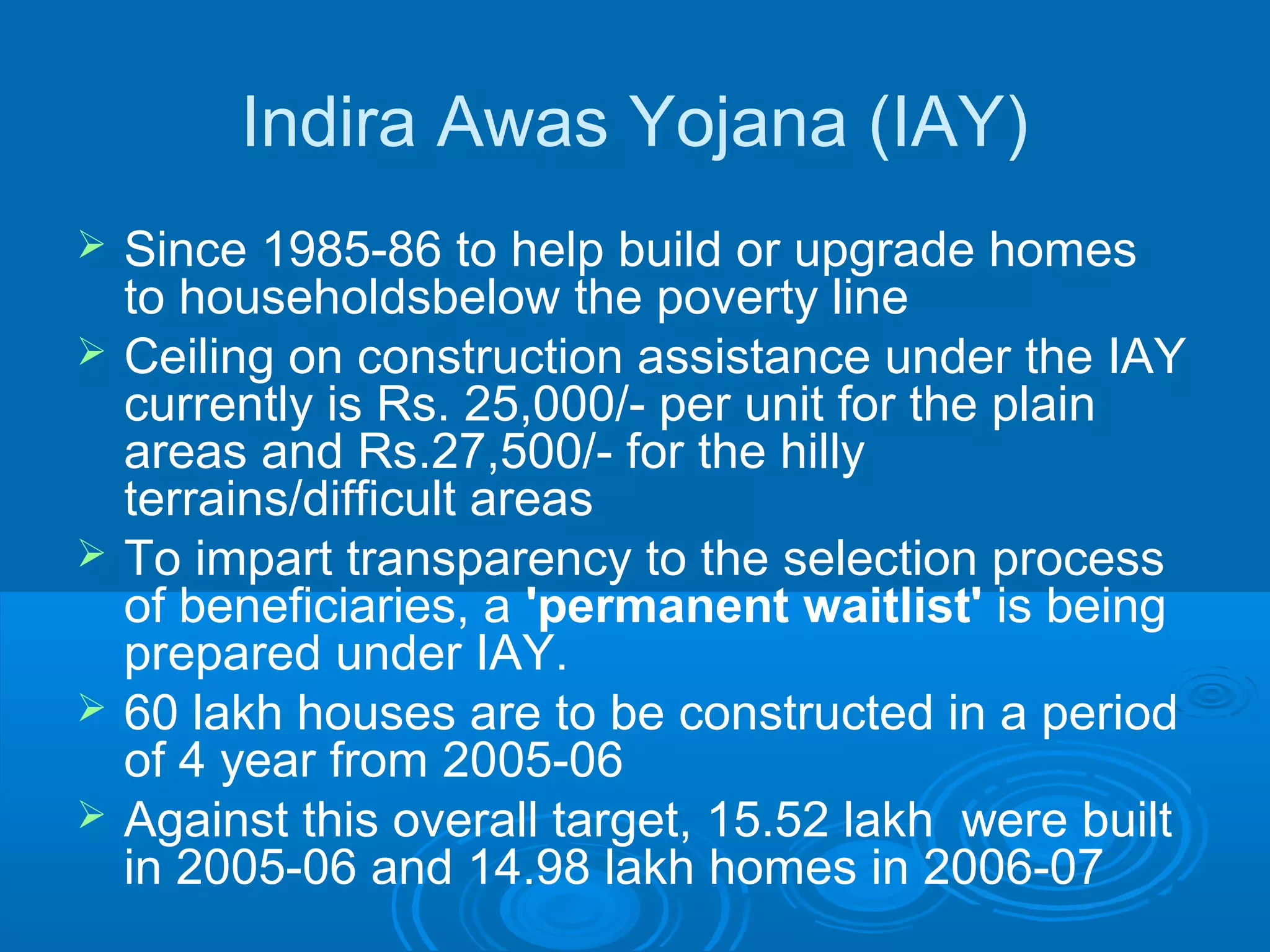 Indira Awas Yojana (IAY)
   Since 1985-86 to help build or upgrade homes
    to householdsbelow the poverty line
   Ceiling on construction assistance under the IAY
    currently is Rs. 25,000/- per unit for the plain
    areas and Rs.27,500/- for the hilly
    terrains/difficult areas
   To impart transparency to the selection process
    of beneficiaries, a 'permanent waitlist' is being
    prepared under IAY.
   60 lakh houses are to be constructed in a period
    of 4 year from 2005-06
   Against this overall target, 15.52 lakh were built
    in 2005-06 and 14.98 lakh homes in 2006-07
 
