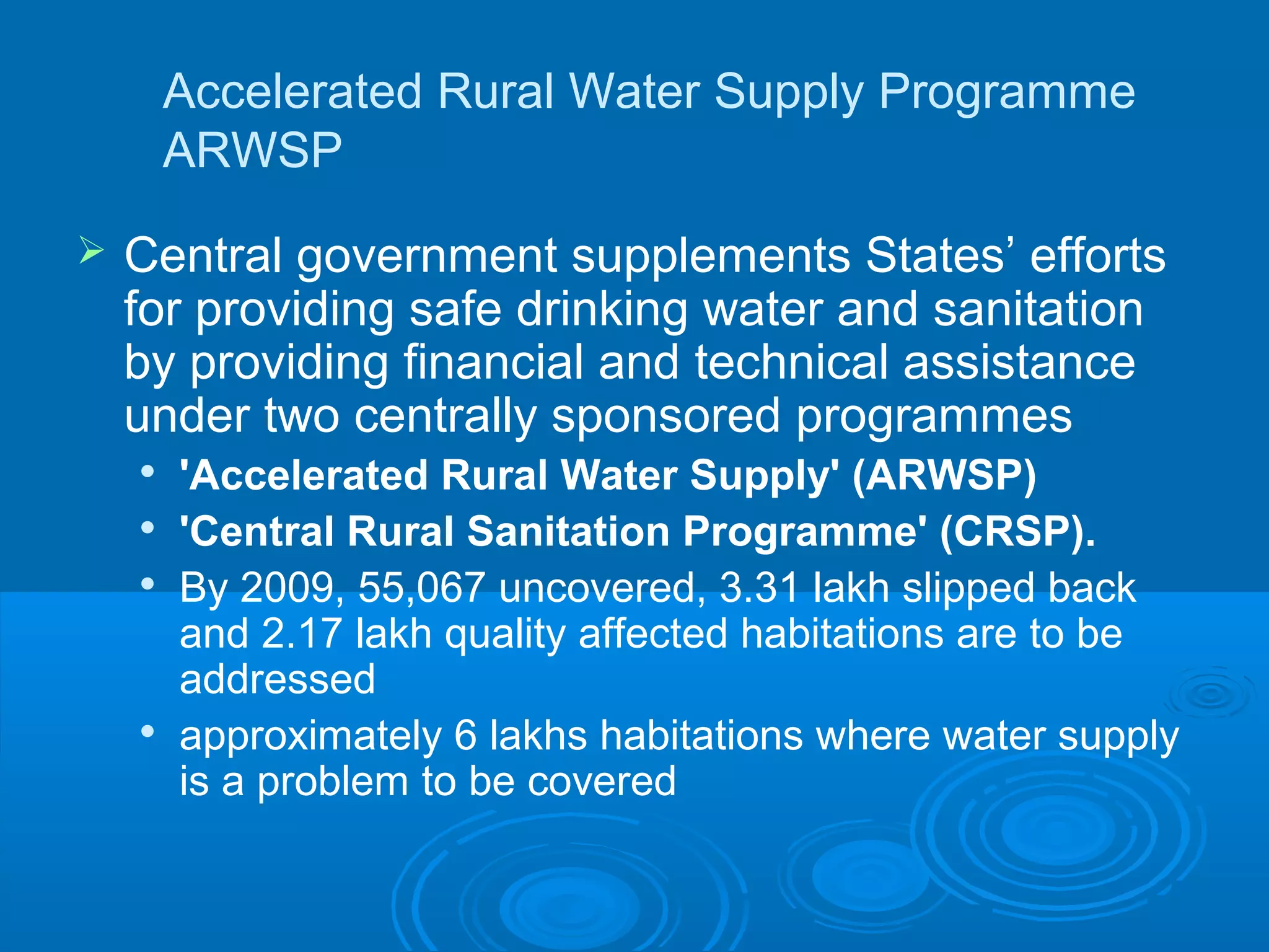 Accelerated Rural Water Supply Programme
        ARWSP
   Central government supplements States’ efforts
    for providing safe drinking water and sanitation
    by providing financial and technical assistance
    under two centrally sponsored programmes
    
        'Accelerated Rural Water Supply' (ARWSP)
    
        'Central Rural Sanitation Programme' (CRSP).
       By 2009, 55,067 uncovered, 3.31 lakh slipped back
        and 2.17 lakh quality affected habitations are to be
        addressed
    
        approximately 6 lakhs habitations where water supply
        is a problem to be covered
 