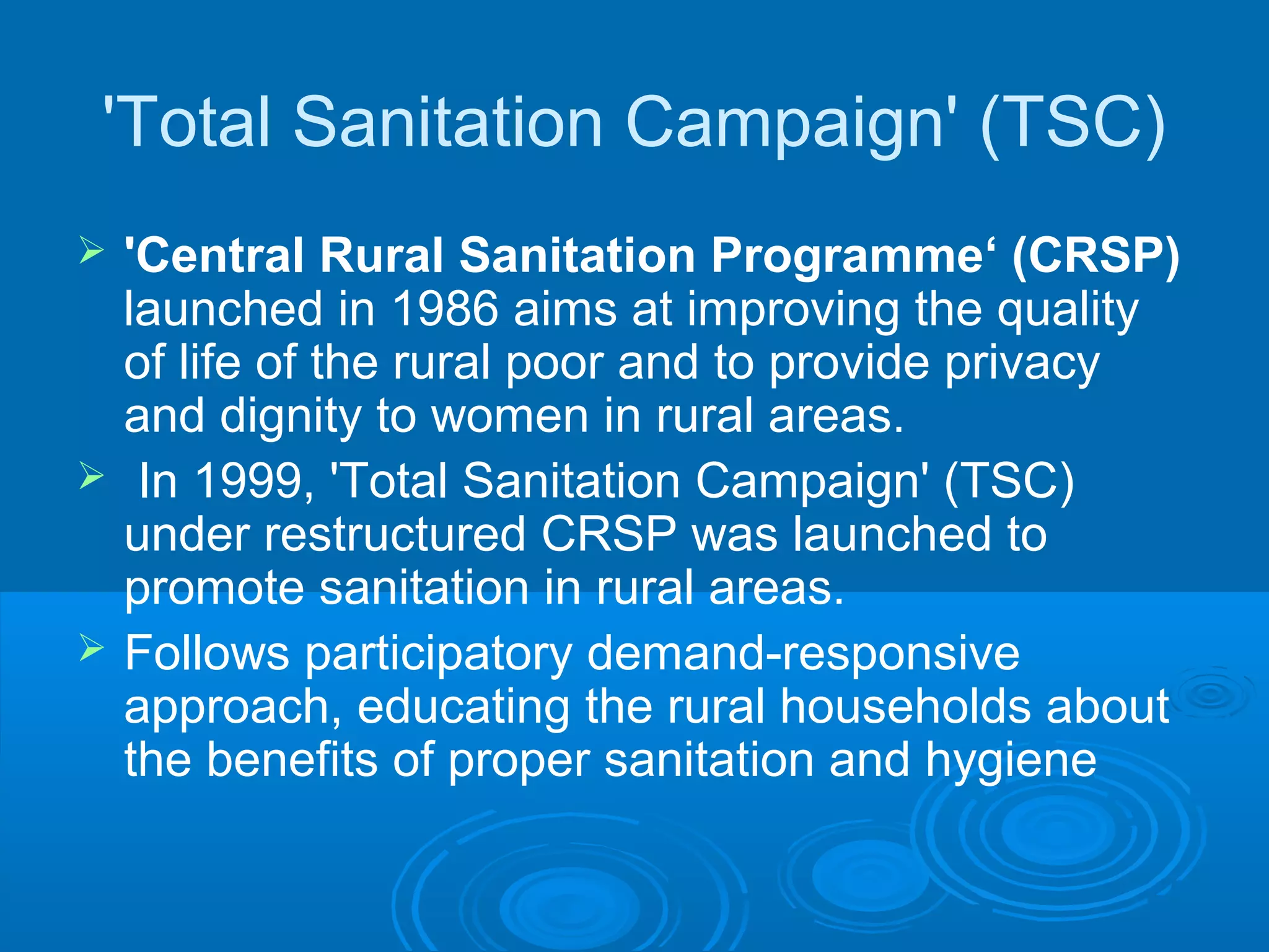 'Total Sanitation Campaign' (TSC)
   'Central Rural Sanitation Programme‘ (CRSP)
    launched in 1986 aims at improving the quality
    of life of the rural poor and to provide privacy
    and dignity to women in rural areas.
    In 1999, 'Total Sanitation Campaign' (TSC)
    under restructured CRSP was launched to
    promote sanitation in rural areas.
   Follows participatory demand-responsive
    approach, educating the rural households about
    the benefits of proper sanitation and hygiene
 