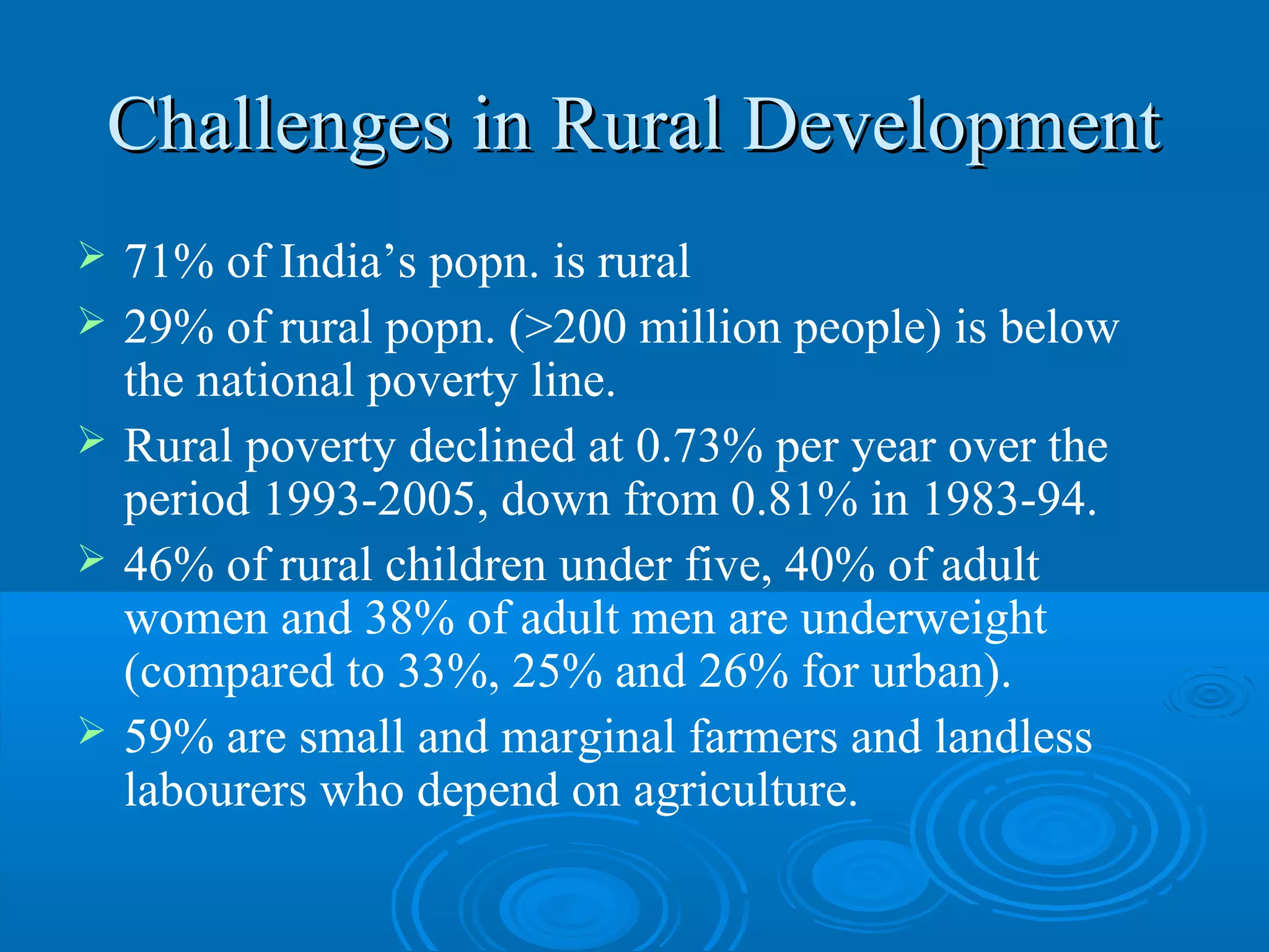Challenges in Rural Development
   71% of India’s popn. is rural
   29% of rural popn. (>200 million people) is below
    the national poverty line.
   Rural poverty declined at 0.73% per year over the
    period 1993-2005, down from 0.81% in 1983-94.
   46% of rural children under five, 40% of adult
    women and 38% of adult men are underweight
    (compared to 33%, 25% and 26% for urban).
   59% are small and marginal farmers and landless
    labourers who depend on agriculture.
 