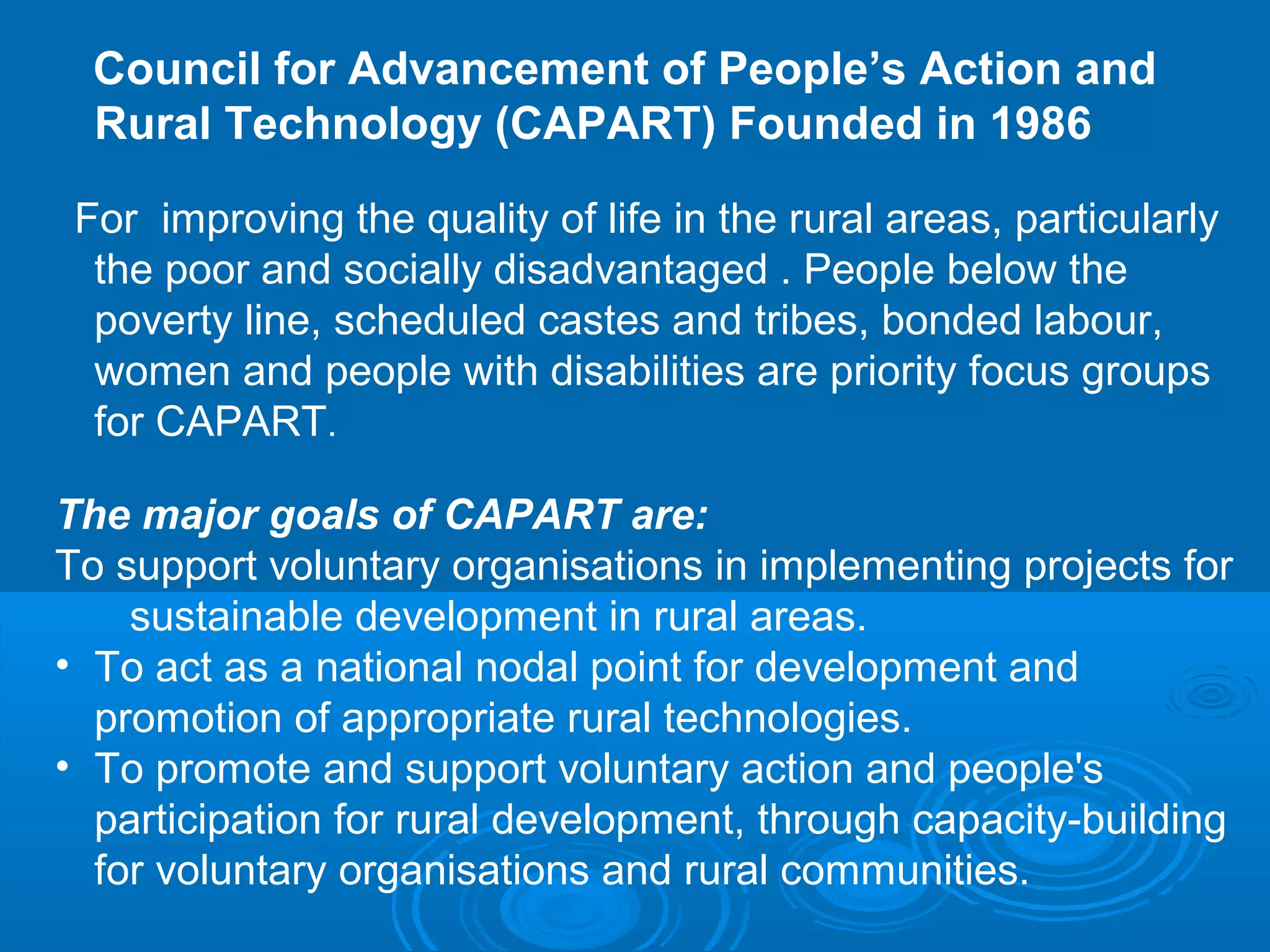 Council for Advancement of People’s Action and
  Rural Technology (CAPART) Founded in 1986

 For improving the quality of life in the rural areas, particularly
  the poor and socially disadvantaged . People below the
  poverty line, scheduled castes and tribes, bonded labour,
  women and people with disabilities are priority focus groups
  for CAPART.

The major goals of CAPART are:
To support voluntary organisations in implementing projects for
    sustainable development in rural areas.
• To act as a national nodal point for development and
  promotion of appropriate rural technologies.
• To promote and support voluntary action and people's
  participation for rural development, through capacity-building
  for voluntary organisations and rural communities.
 