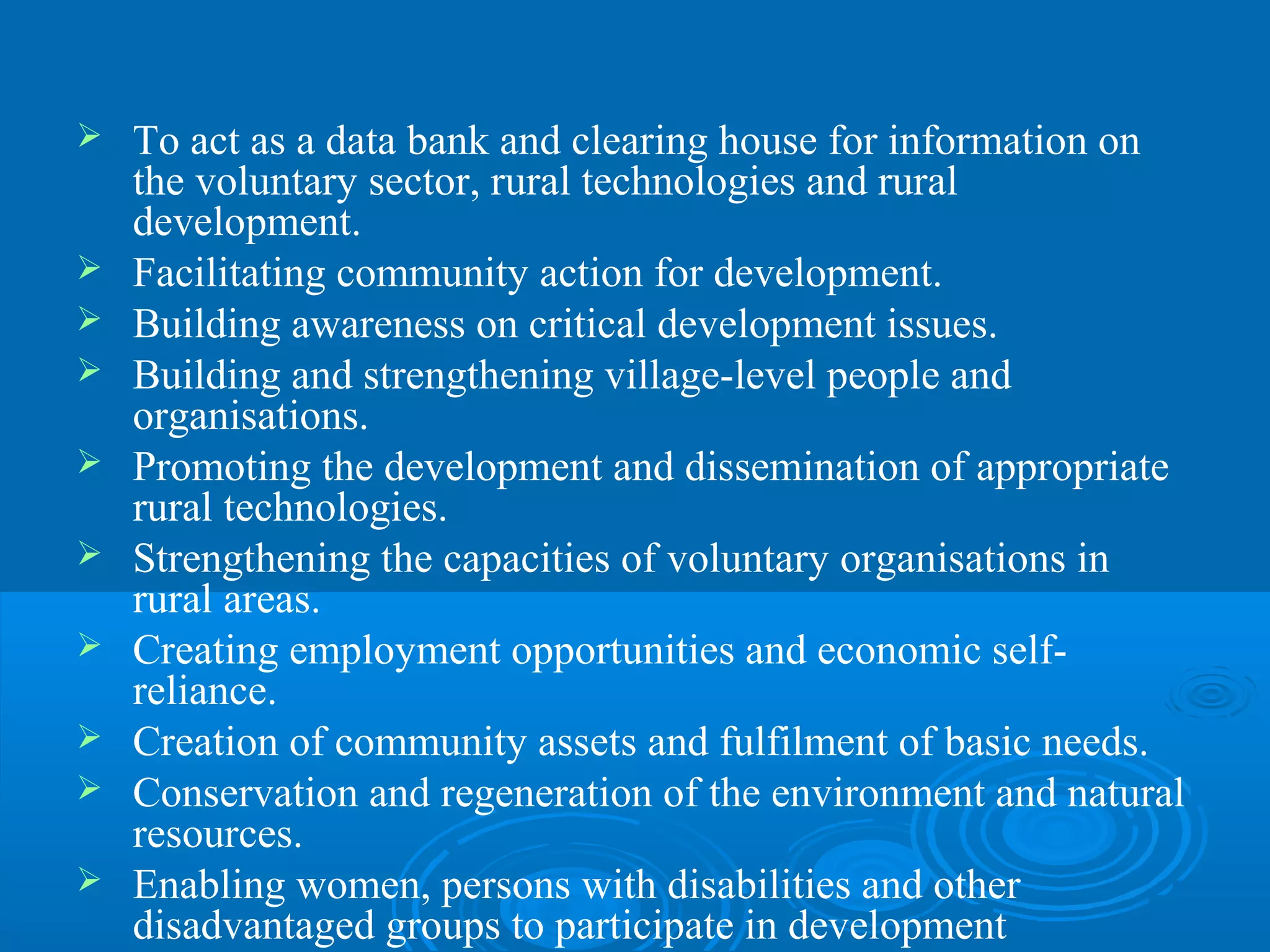    To act as a data bank and clearing house for information on
    the voluntary sector, rural technologies and rural
    development.
   Facilitating community action for development.
   Building awareness on critical development issues.
   Building and strengthening village-level people and
    organisations.
   Promoting the development and dissemination of appropriate
    rural technologies.
   Strengthening the capacities of voluntary organisations in
    rural areas.
   Creating employment opportunities and economic self-
    reliance.
   Creation of community assets and fulfilment of basic needs.
   Conservation and regeneration of the environment and natural
    resources.
   Enabling women, persons with disabilities and other
    disadvantaged groups to participate in development
 
